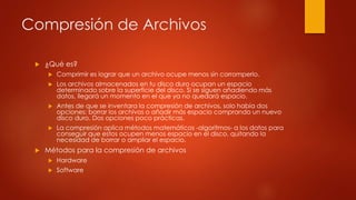 Compresión de Archivos
 ¿Qué es?
 Comprimir es lograr que un archivo ocupe menos sin corromperlo.
 Los archivos almacenados en tu disco duro ocupan un espacio
determinado sobre la superficie del disco. Si se siguen añadiendo más
datos, llegará un momento en el que ya no quedará espacio.
 Antes de que se inventara la compresión de archivos, solo había dos
opciones: borrar los archivos o añadir más espacio comprando un nuevo
disco duro. Dos opciones poco prácticas.
 La compresión aplica métodos matemáticos -algoritmos- a los datos para
conseguir que estos ocupen menos espacio en el disco, quitando la
necesidad de borrar o ampliar el espacio.
 Métodos para la compresión de archivos
 Hardware
 Software
 