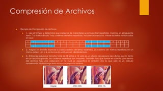 Compresión de Archivos
 Ejemplo de Compresión de archivos
 1.- Lee el fichero y determina que cadenas de caracteres se encuentran repetidas. Veamos en el siguiente
texto: "La libélula limpia" hay cadenas de letras repetidas, incluyendo espacios. Véase las letras remarcadas
en azul:
 2.- Asigna un símbolo especial a cada cadena de letras repetidas. La cadena de 4 letras repetidas en un
mismo orden: a li = &, entonces lo sustituye así: L&bélul&mpia.
 3.- Entonces reduce el tamaño total de 18 letras a 12, esto es un ahorro de espacio de 6 Bytes, por lo tanto
en un archivo grande, las cadenas repetidas son mayores. También hay que tomar en cuenta que dentro
del archivo hay una cabecera en la cual se especifica lo anterior, por lo que solo es un cálculo
aproximado, sin embargo esta ocupa un espacio mínimo.
L a l I B é l u l a l i m p i a
a l I a l i
 