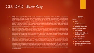 CD, DVD, Blue-Ray
 CD: El disco compacto fue creado por el holandés Kees Shouhamer Immink, de Philips, y el japonés
Toshitada Doi, de Sony, en 1979. Es un disco compacto óptico utilizado para almacenar información no
volátil (el mismo medio utilizado por los CD de audio), es un disco de plástico plano con información
digital codificada en una espiral desde el centro hasta el borde exterior. Microsoft y Apple fueron
entusiastas promotores del CD-ROM. Un CD-ROM estándar puede albergar 650 o 700 (a veces 800) MB de
datos. El CD-ROM es popular para la distribución de software, especialmente aplicaciones multimedia, y
grandes bases de datos. Actualmente está siendo sustituido en los ordenadores personales por las
unidades de DVD, aunque significó un auge en su momento.
 DVD: El DVD, del inglés "Digital Versatile Disc", es un formato de almacenamiento óptico que puede ser
usado para guardar datos, incluyendo películas con alta calidad de vídeo y audio. Fue creado por Kees
Immink .Un DVD de capa simple puede guardar hasta 4,7 gigabytes, alrededor de siete veces más que un
CD estándar, si a esto le sumamos que pueden tener dos capas caemos en cuenta de que tienen mucha
mas capacidad los DVD que los CD. La capacidad de un DVD-ROM puede ser determinada visualmente
observando el número de caras de datos, y observando cada una de ellas. Las capas dobles
normalmente son de color dorado, mientras que las capas simples son plateadas.
 BLUE-RAY: Fue desarrollado en conjunto por un grupo de compañías tecnológicas llamado Blu-Ray Disc
Association (BDA), liderado por Sony y Philips. El BlueRay es un formato de disco óptico de nueva
generación para vídeo de alta definición y almacenamiento de datos de alta densidad. Su capacidad
de almacenamiento actualmente llega a 50 GB a doble capa y a 25 GB a una capa. Este formato se
impuso en la guerra de formatos iniciada para convertirse en el estándar sucesor del DVD. El DVD fue
superado por la capacidad de alta definición ofrecida por el Blu-ray, que es de 1920x1080 (1080p). Una
capa de disco Blu-ray puede contener alrededor de 6 horas de vídeo de alta definición más audio. La
velocidad de transferencia de datos es de 36 Mbit/s. El Blu-ray soporta los mismos sistemas de archivo que
sus predecesores.
RESUMEN
 CAPAS
 CD: 1
 DVD :Doble capa
 Blue-Ray: Multicapa
 CAPACIDAD POR CAPA
 CD: 800 MB
 DVD :4,7 GB (3,8 en la
segunda capa)
 Blue-Ray: 25 GB
 MATERIA PROTECTOR
 CD y DVD : Policarbonato
 Blue-Ray: Polímero Durabis
(no se raya)
 
