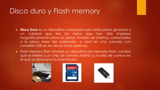 Disco duro y Flash memory
 Disco Duro es un dispositivo compuesto por varios platos giratorios y
un cabezal que lee los datos que han sido impresos
magnéticamente sobre los platos. Pueden ser internos, conectados
a la placa base del ordenador, o venir en una carcasa con
conexión USB en los discos duros externos.
 Flash Memory (Pen Drive)es un dispositivo de memoria flash, nombre
que se refiere a un chip de tamaño inferior a un sello de correos en
el que se almacena la información.
 