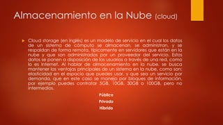 Almacenamiento en la Nube (cloud)
 Cloud storage (en inglés) es un modelo de servicio en el cual los datos
de un sistema de cómputo se almacenan, se administran, y se
respaldan de forma remota, típicamente en servidores que están en la
nube y que son administrados por un proveedor del servicio. Estos
datos se ponen a disposición de los usuarios a través de una red, como
lo es Internet. Al hablar de almacenamiento en la nube, se busca
mantener las ventajas principales de un sistema en la nube, como son:
elasticidad en el espacio que puedes usar, y que sea un servicio por
demanda, que en este caso se maneja por bloques de información,
por ejemplo puedes contratar 5GB, 10GB, 30GB o 100GB, pero no
intermedios.
Público
Privado
Híbrido
 
