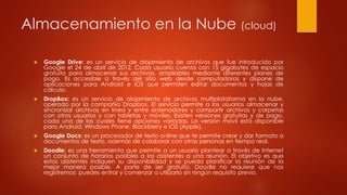 Almacenamiento en la Nube (cloud)
 Google Drive: es un servicio de alojamiento de archivos que fue introducido por
Google el 24 de abril de 2012. Cada usuario cuenta con 15 gigabytes de espacio
gratuito para almacenar sus archivos, ampliables mediante diferentes planes de
pago. Es accesible a través del sitio web desde computadoras y dispone de
aplicaciones para Android e iOS que permiten editar documentos y hojas de
cálculo.
 DropBox: es un servicio de alojamiento de archivos multiplataforma en la nube,
operado por la compañía Dropbox. El servicio permite a los usuarios almacenar y
sincronizar archivos en línea y entre ordenadores y compartir archivos y carpetas
con otros usuarios y con tabletas y móviles. Existen versiones gratuitas y de pago,
cada una de las cuales tiene opciones variadas. La versión móvil está disponible
para Android, Windows Phone, Blackberry e IOS (Apple).
 Google Docs: es un procesador de texto online que te permite crear y dar formato a
documentos de texto, además de colaborar con otras personas en tiempo real.
 Doodle: es una herramienta que permite a un usuario plantear a través de Internet
un conjunto de horarios posibles a los asistentes a una reunión. El objetivo es que
estos asistentes indiquen su disponibilidad y se pueda planificar la reunión de la
mejor manera posible. A parte de ser gratuito, Doodle no requiere que nos
registremos: puedes entrar y comenzar a utilizarlo sin ningún requisito previo.
 