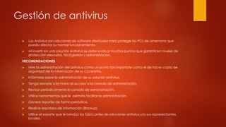 Gestión de antivirus
 Los Antivirus son soluciones de software diseñados para proteger los PCs de amenazas que
pueda afectar su normal funcionamiento.
 Al invertir en una solución Antivirus se debe evaluar muchos puntos que garanticen niveles de
protección elevados, fácil gestión y administración.
RECOMENDACIONES
 Mire la administración del antivirus como un punto tan impórtate como el de hacer copia de
seguridad de la información de su compañía.
 Infórmese sobre la administración de su solución antivirus.
 Tenga siempre a la mano el acceso a la consola de administración.
 Revisar periódicamente la consola de administración.
 Utilice herramientas que le permita facilitar la administración.
 Genere reportes de forma periódica.
 Realice respaldos de información (Backup)
 Utilice el soporte que le brindan los fabricantes de soluciones antivirus y/o sus representantes
locales.
 