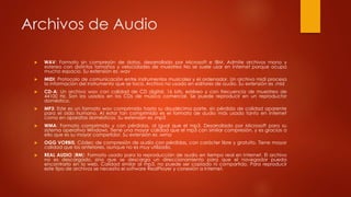Archivos de Audio
 WAV: Formato sin compresón de datos, desarrollado por Microsoft e IBM. Admite archivos mono y
estereo con distintos tamaños y velocidades de muestreo No se suele usar en Internet porque ocupa
mucho espacio. Su extensión es .wav
 MIDI: Protocolo de comunicación entre instrumentos musicales y el ordenador. Un archivo midi procesa
la información del instrumento que se toca. Archivo no usado en editores de audio. Su extensión es .mid
 CD-A: Un archivo wav con calidad de CD digital. 16 bits, estéreo y con frecuencia de muestreo de
44100 Hz. Son los usados en los CDs de música comercial. Se puede reproducir en un reproductor
doméstico.
 MP3: Este es un formato wav comprimido hasta su doudécima parte, sin pérdida de calidad aparente
para el oído humano. Al estar tan comprimido es el formato de audio más usado tanto en Internet
como en aparatos domésticos. Su extensión es .mp3
 WMA: Formato comprimido y con pérdidas, al igual que el mp3. Desarrollado por Microsoft para su
sistema operativo Windows. Tiene una mayor calidad que el mp3 con similar compresión, y es gracias a
ello que es su mayor competidor. Su extensión es .wma
 OGG VORBIS: Códec de compresión de audio con pérdidas, con carácter libre y gratuito. Tiene mayor
calidad que los anteriores, aunque no es muy utilizado.
 REAL AUDIO (RM): Formato usado para la reproducción de audio en tiempo real en Internet. El archivo
no es descargado, sino que se descarga un direccionamiento para que el navegador pueda
encontrarlo en la web. Calidad similar al mp3, no puede ser copiado ni compartido. Para reproducir
este tipo de archivos se necesita el software RealPlayer y conexión a Internet.
 