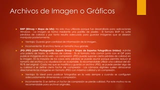 Archivos de Imagen o Gráficos
 BMP (Bitmap = Mapa de bits): Ha sido muy utilizado porque fue desarrollado para aplicaciones
Windows - La imagen se forma mediante una parrilla de píxeles - El formato BMP no sufre
pérdidas de calidad y por tanto resulta adecuado para guardar imágenes que se desean
manipular posteriormente.
 Ventaja: Guarda gran cantidad de información de la imagen.
 Inconveniente: El archivo tiene un tamaño muy grande.
 JPG-JPEG (Joint Photographic Experts Group = Grupo de Expertos Fotográficos Unidos): Admite
una paleta de hasta 16 millones de colores - Es el formato más común junto con el GIF para
publicar imágenes en la web - La compresión JPEG puede suponer cierta pérdida de calidad en
la imagen. En la mayoría de los casos esta pérdida se puede asumir porque permite reducir el
tamaño del archivo y su visualización es aceptable. Es recomendable utilizar una calidad del 60-
90 % del original - Cada vez que se modifica y guarda un archivo JPEG, se puede perder algo de
su calidad si se define cierto factor de compresión - Las cámaras digitales suelen almacenar
directamente las imágenes en formato JPEG con máxima calidad y sin compresión.
 Ventaja: Es ideal para publicar fotografías en la web siempre y cuando se configuren
adecuadamente dimensiones y compresión.
 Inconveniente: Si se define un factor de compresión se pierde calidad. Por este motivo no es
recomendable para archivar originales.
 