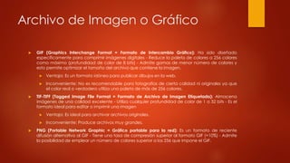 Archivo de Imagen o Gráfico
 GIF (Graphics Interchange Format = Formato de Intercambio Gráfico): Ha sido diseñado
específicamente para comprimir imágenes digitales - Reduce la paleta de colores a 256 colores
como máximo (profundidad de color de 8 bits) - Admite gamas de menor número de colores y
esto permite optimizar el tamaño del archivo que contiene la imagen.
 Ventaja: Es un formato idóneo para publicar dibujos en la web.
 Inconveniente: No es recomendable para fotografías de cierta calidad ni originales ya que
el color real o verdadero utiliza una paleta de más de 256 colores.
 TIF-TIFF (Tagged Image File Format = Formato de Archivo de Imagen Etiquetada): Almacena
imágenes de una calidad excelente - Utiliza cualquier profundidad de color de 1 a 32 bits - Es el
formato ideal para editar o imprimir una imagen
 Ventaja: Es ideal para archivar archivos originales.
 Inconveniente: Produce archivos muy grandes.
 PNG (Portable Network Graphic = Gráfico portable para la red): Es un formato de reciente
difusión alternativo al GIF - Tiene una tasa de compresión superior al formato GIF (+10%) - Admite
la posibilidad de emplear un número de colores superior a los 256 que impone el GIF.
 