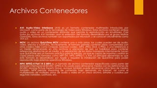 Archivos Contenedores
 AVI: Audio-Video Interleave (AVI) es un formato contenedor multimedia introducido por
Microsoft, como parte de la tecnología de Video para Windows. Estos archivos contienen ambos
audio y video en un contenedor estándar que permite la reproducción en simultáneo. Casi
todos los archivos AVI también usan la extensión del formato desarrollada por el grupo Matrox
OpenDML. Estos archivos también son soportados por Microsoft, y se conocen oficialmente como
'AVI 2.0'.
 MOV: Un archivo QuickTime MOV contiene una o más pistas, las cuales pueden ser de audio,
video, efectos o subtítulos. Técnicamente, el formato permite contener pistas comprimidas con
otros códecs tales como Cinepak, Sorenson codec, MP3, JPEG, DivX, o PNG, o una referencia a
un medio almacenado en otro archivos o ubicación de red. La habilidad para contener
referencias abstractas en el medio, y la separación de los datos manejada internamente hacen
que QuickTime sea un formato práctico para la edición, ya que es capaz de importar y editar sin
copia previa otros formatos como AIFF DV, MP3, MPEG-1, y AVI. La principal desventaja es que
este formato es desarrollado por Apple y requiere la instalación de QuickTime para poder
reproducirlo bajo sistemas operativos Windows.
 MP4: MPEG-4 Part 14 ó MP4 es un formato de archivo contenedor especificado como parte del
estándar internacional ISO/IEC MPEG-4. Es usado para almacenar medios con las definiciones de
ISO/IEC Moving Picture Experts Group, aunque también puede almacenar otros tipos de medios
también. MP4 permite streaming de contenido bajo demanda vía Internet, así como el
multiplexado de múltiples pistas de audio y video en un único archivo, bitrates y cuadros por
segundo variables, subtítulos, etc.
 