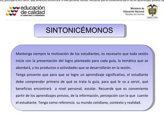 uía, para qué le va a servir, qué beneficios encontrará a nivel personal, escolar. Recuerde que es conveniente partir de los aprendizajes previos, de




                                         SINTONICÉMONOS


              Mantenga siempre la motivación de los estudiantes, es necesario que toda sesión
              inicie con la presentación del logro planteado para cada guía, la temática que se
              abordará, y los productos o actividades que se desarrollarán en la sesión.
              Tenga presente que para que se logre un aprendizaje significativo, el estudiante
              debe comprender primero de qué se trata la guía, para qué le va a servir, qué
              beneficios encontrará a nivel personal, escolar. Recuerde que es conveniente
              partir de los aprendizajes previos, de la información, percepción con la que cuente
              el estudiante. Tenga como referencia su mundo cotidiano, contexto y realidad.
 