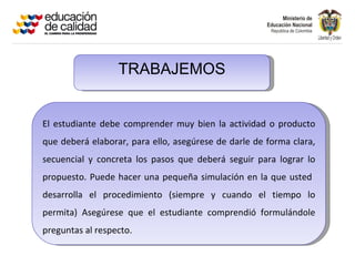 TRABAJEMOS


El estudiante debe comprender muy bien la actividad o producto
que deberá elaborar, para ello, asegúrese de darle de forma clara,
secuencial y concreta los pasos que deberá seguir para lograr lo
propuesto. Puede hacer una pequeña simulación en la que usted
desarrolla el procedimiento (siempre y cuando el tiempo lo
permita) Asegúrese que el estudiante comprendió formulándole
preguntas al respecto.
 