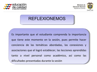 REFLEXIONEMOS


Es importante que el estudiante comprenda la importancia
que tiene este momento en la sesión, pues permite hacer
conciencia de las temáticas abordadas, las conexiones y
asociaciones que el logró establecer, las lecciones aprendidas
tanto a nivel personal como académico, así como las
dificultades presentadas durante la sesión
 