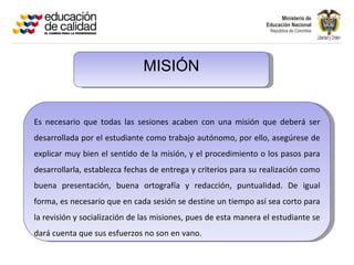 MISIÓN


Es necesario que todas las sesiones acaben con una misión que deberá ser
desarrollada por el estudiante como trabajo autónomo, por ello, asegúrese de
explicar muy bien el sentido de la misión, y el procedimiento o los pasos para
desarrollarla, establezca fechas de entrega y criterios para su realización como
buena presentación, buena ortografía y redacción, puntualidad. De igual
forma, es necesario que en cada sesión se destine un tiempo así sea corto para
la revisión y socialización de las misiones, pues de esta manera el estudiante se
dará cuenta que sus esfuerzos no son en vano.
 