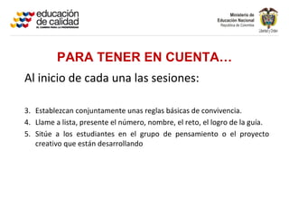 PARA TENER EN CUENTA…
Al inicio de cada una las sesiones:

3. Establezcan conjuntamente unas reglas básicas de convivencia.
4. Llame a lista, presente el número, nombre, el reto, el logro de la guía.
5. Sitúe a los estudiantes en el grupo de pensamiento o el proyecto
   creativo que están desarrollando
 