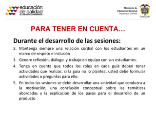 PARA TENER EN CUENTA…
Durante el desarrollo de las sesiones:
2. Mantenga siempre una relación cordial con los estudiantes en un
   marco de respeto e inclusión
3. Genere reflexión, diálogo y trabajo en equipo con sus estudiantes.
4. Tenga en cuenta que todos los roles en cada guía deben tener
   actividades que realizar, si la guía no lo plantea, usted debe formular
   actividades o preguntas para ello.
5. En todas las sesiones se debe desarrollar una actividad que conduzca a
   la motivación, una conclusión conceptual sobre las temáticas
   abordadas y la explicación de los pasos para el desarrollo de un
   producto.
 