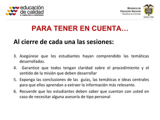 PARA TENER EN CUENTA…
Al cierre de cada una las sesiones:
3. Asegúrese que los estudiantes hayan comprendido las temáticas
   desarrolladas.
4. Garantice que todos tengan claridad sobre el procedimiento y el
   sentido de la misión que deben desarrollar
5. Exponga las conclusiones de las guías, las temáticas e ideas centrales
   para que ellos aprendan a extraer la información más relevante.
6. Recuerde que los estudiantes deben saber que cuentan con usted en
   caso de necesitar alguna asesoría de tipo personal
 