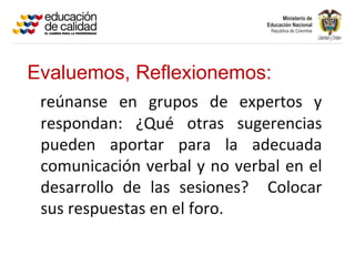 Evaluemos, Reflexionemos:
 reúnanse en grupos de expertos y
 respondan: ¿Qué otras sugerencias
 pueden aportar para la adecuada
 comunicación verbal y no verbal en el
 desarrollo de las sesiones? Colocar
 sus respuestas en el foro.
 