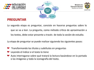 PREGUNTAR
La segunda etapa es preguntar, consiste en hacerse preguntas sobre lo
   que se va a leer. La pregunta, como método crítico de aproximación a
   los textos, debe estar presente a través de toda la sesión de estudio.

La etapa de preguntar se puede realizar siguiendo los siguientes pasos:

    Transformando los títulos y subtítulos en preguntas
   Leyendo el índice si el texto lo tiene
   Auto interrogarse sobre qué tratará la lectura basándose en la portada
   o las imágenes y toda la iconografía del texto.
 