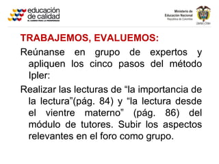 TRABAJEMOS, EVALUEMOS:
Reúnanse en grupo de expertos y
 apliquen los cinco pasos del método
 Ipler:
Realizar las lecturas de “la importancia de
 la lectura”(pág. 84) y “la lectura desde
 el vientre materno” (pág. 86) del
 módulo de tutores. Subir los aspectos
 relevantes en el foro como grupo.
 