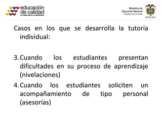 Casos en los que se desarrolla la tutoría
  individual:

3.Cuando      los   estudiantes   presentan
  dificultades en su proceso de aprendizaje
  (nivelaciones)
4.Cuando los estudiantes soliciten un
  acompañamiento       de    tipo  personal
  (asesorías)
 