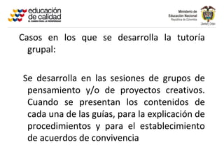 Casos en los que se desarrolla la tutoría
  grupal:

Se desarrolla en las sesiones de grupos de
 pensamiento y/o de proyectos creativos.
 Cuando se presentan los contenidos de
 cada una de las guías, para la explicación de
 procedimientos y para el establecimiento
 de acuerdos de convivencia
 