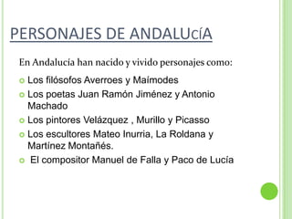 PERSONAJES DE ANDALUcíAEn Andalucía han nacido y vivido personajes como:Los filósofos Averroes y MaímodesLos poetas Juan Ramón Jiménez y Antonio MachadoLos pintores Velázquez , Murillo y PicassoLos escultores Mateo Inurria, La Roldana y Martínez Montañés. El compositor Manuel de Falla y Paco de Lucía