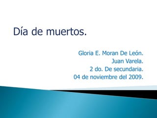 Día de muertos. Gloria E. Moran De León. Juan Varela. 2 do. De secundaria. 04 de noviembre del 2009. 