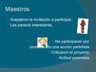 Maestros Aceptaron la invitación a participar. Les pareció interesante. No participaron por  considerarlo una acción partidista. Criticaron el proyecto. Actitud pesimista. 