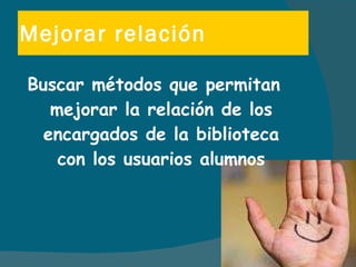 Mejorar relación Buscar métodos que permitan mejorar la relación de los encargados de la biblioteca con los usuarios alumnos 