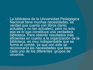 La biblioteca de la Universidad Pedagógica Nacional tiene muchas necesidades, es verdad que cuenta con libros (tanto actuales y no tan actuales), pero no solo eso es lo que constituye una verdadera biblioteca. Para obtener resultados más eficientes en cuanto a la organización de la biblioteca, es muy indispensable que se forme el comité, ya que con este se reconocería las necesidades que tiene cada uno de los diferentes  grupos de usuarios. 