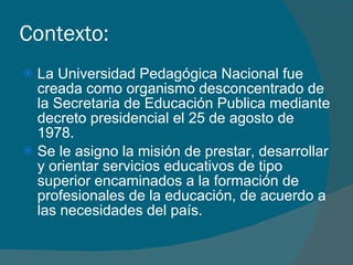 Contexto: La Universidad Pedagógica Nacional fue creada como organismo desconcentrado de la Secretaria de Educación Publica mediante decreto presidencial el 25 de agosto de 1978.  Se le asigno la misión de prestar, desarrollar y orientar servicios educativos de tipo superior encaminados a la formación de profesionales de la educación, de acuerdo a las necesidades del país. 
