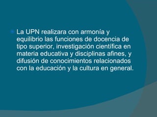 La UPN realizara con armonía y equilibrio las funciones de docencia de tipo superior, investigación científica en materia educativa y disciplinas afines, y difusión de conocimientos relacionados con la educación y la cultura en general. 