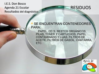 I.E.S. Don Bosco
Agenda 21 Escolar                             RESIDUOS
Resultados del diagnóstico


                    SE ENCUENTRAN CONTENEDORES
                    PARA:
                        – PAPEL, CD´S, RESTOS ORGÁNICOS,
                        PILAS, TONER Y CARTUCHOS, PAPEL
                        CONTAMINADO Y LIJAS, FILTROS DE
                        ACEITE, FILTROS DE GASOIL, CHATARRA,
                        ETC.
 