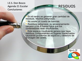 I.E.S. Don Bosco
Agenda 21 Escolar                           RESIDUOS
Conclusiones

                En el centro se generan gran cantidad de
               residuos. Muchos peligrosos.
                No existe un cuarto de basuras.
                Residuos peligrosos, su almacenamiento
               cercano a los 6 meses hace que los
               contenedores sean insuficientes.
                Este espacio insuficiente genera que haya
               residuos contaminantes en lugares inadecuados
               causando problemas de espacios y deterioro de
               la imagen del centro.
 