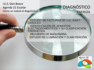 I.E.S. Don Bosco
Agenda 21 Escolar                           DIAGNÓSTICO
Cómo se realizó el diagnóstico                       ENERGÍA

                      ESTUDIO DE FACTURAS DE LUZ, GAS Y
                     GASÓLEO.
                      IDENTIFICACIÓN DE APARATOS
                     ELECTRODOMÉSTICOS Y SU CLASIFICACIIÓN
                     ENERGÉTICA.
                      RECUENTO DE MAQUINARIA.
                     ESTUDIO DE ILUMINACIÓN Y CLIMATIZACIÓN.
 