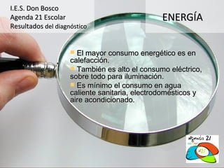 I.E.S. Don Bosco
Agenda 21 Escolar                              ENERGÍA
Resultados del diagnóstico


                     El mayor consumo energético es en
                    calefacción.
                     También es alto el consumo eléctrico,
                    sobre todo para iluminación.
                     Es mínimo el consumo en agua
                    caliente sanitaria, electrodomésticos y
                    aire acondicionado.
 