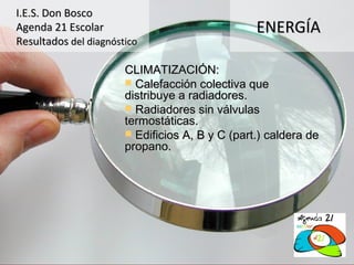 I.E.S. Don Bosco
Agenda 21 Escolar                                ENERGÍA
Resultados del diagnóstico

                       CLIMATIZACIÓN:
                        Calefacción colectiva que
                       distribuye a radiadores.
                        Radiadores sin válvulas
                       termostáticas.
                        Edificios A, B y C (part.) caldera de
                       propano.
 