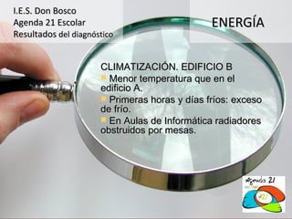 I.E.S. Don Bosco
Agenda 21 Escolar                              ENERGÍA
Resultados del diagnóstico


                      CLIMATIZACIÓN. EDIFICIO B
                       Menor temperatura que en el
                      edificio A.
                       Primeras horas y días fríos: exceso
                      de frío.
                       En Aulas de Informática radiadores
                      obstruidos por mesas.
 
