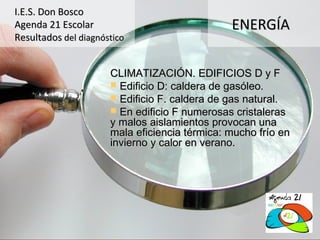 I.E.S. Don Bosco
Agenda 21 Escolar                              ENERGÍA
Resultados del diagnóstico


                      CLIMATIZACIÓN. EDIFICIOS D y F
                       Edificio D: caldera de gasóleo.
                       Edificio F. caldera de gas natural.
                       En edificio F numerosas cristaleras
                      y malos aislamientos provocan una
                      mala eficiencia térmica: mucho frío en
                      invierno y calor en verano.
 
