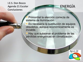 I.E.S. Don Bosco
Agenda 21 Escolar                         ENERGÍA
Conclusiones

                Primordial la elección correcta de
               sistema de iluminación.
                Es necesaria la sustitución de equipos
               obsoletos, aunque económicamente es
               inviable.
                Hay que subsanar el problema de las
               pérdidas energéticas en climatización.
 