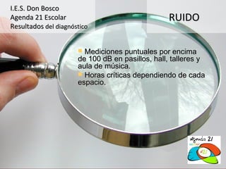 I.E.S. Don Bosco
Agenda 21 Escolar                                RUIDO
Resultados del diagnóstico


                       Mediciones puntuales por encima
                      de 100 dB en pasillos, hall, talleres y
                      aula de música.
                       Horas críticas dependiendo de cada
                      espacio.
 