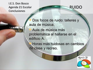 I.E.S. Don Bosco
Agenda 21 Escolar                     RUIDO
Conclusiones

                Dos focos de ruido: talleres y
               aula de música.
                Aula de música más
               problemática al hallarse en el
               edificio A.
                Horas más ruidosas en cambios
               de clase y recreo.
 
