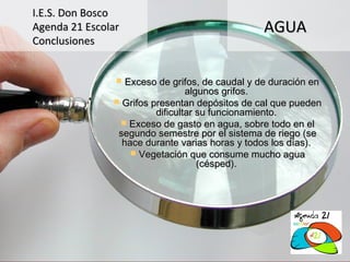 I.E.S. Don Bosco
Agenda 21 Escolar                               AGUA
Conclusiones


                 Exceso de grifos, de caudal y de duración en
                                 algunos grifos.
                Grifos presentan depósitos de cal que pueden
                         dificultar su funcionamiento.
                 Exceso de gasto en agua, sobre todo en el
                segundo semestre por el sistema de riego (se
                 hace durante varias horas y todos los días).
                    Vegetación que consume mucho agua
                                    (césped).
 