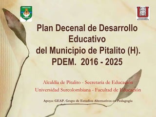 Plan Decenal de Desarrollo
Educativo
del Municipio de Pitalito (H).
PDEM. 2016 - 2025
Alcaldía de Pitalito - Secretaría de Educación
Universidad Surcolombiana - Facultad de Educación
Apoya: GEAP. Grupo de Estudios Alternativos en Pedagogía
 