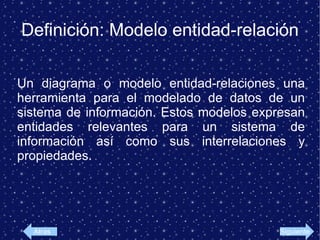 Definición: Modelo entidad-relación Un diagrama o modelo entidad-relaciones una herramienta para el modelado de datos de un sistema de información. Estos modelos expresan entidades relevantes para un sistema de información así como sus interrelaciones y propiedades. Atras Siguiente
