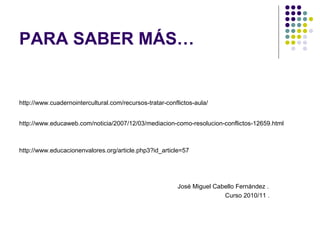PARA SABER MÁS…
http://www.cuadernointercultural.com/recursos-tratar-conflictos-aula/
http://www.educaweb.com/noticia/2007/12/03/mediacion-como-resolucion-conflictos-12659.html
http://www.educacionenvalores.org/article.php3?id_article=57
José Miguel Cabello Fernández .
Curso 2010/11 .
 