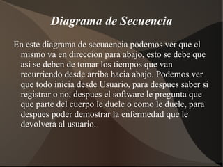 Diagrama de Secuencia En este diagrama de secuaencia podemos ver que el mismo va en direccion para abajo, esto se debe que asi se deben de tomar los tiempos que van recurriendo desde arriba hacia abajo. Podemos ver que todo inicia desde Usuario, para despues saber si registrar o no, despues el software le pregunta que que parte del cuerpo le duele o como le duele, para despues poder demostrar la enfermedad que le devolvera al usuario. 