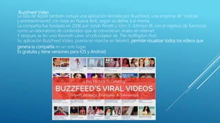 BuzzFeed Video
La lista de Apple también incluye una aplicación lanzada por BuzzFeed, una empresa de "noticias
y entretenimiento" con base en Nueva York, según se define a sí misma.
La compañía fue fundada en 2006 por Jonah Peretti y John S. Johnson III, con el objetivo de funcionar
como un laboratorio de contenidos que se convirtieran virales en internet.
Y después se les unió Kenneth Lerer, el cofundador de The Huffington Post.
Su aplicación BuzzFeed Video, puesta en marcha en febrero, permite visualizar todos los videos que
genera la compañía en un solo lugar.
Es gratuita y tiene versiones para iOS y Android.
 