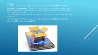 1. VSCO
Su versión 2.0 fue lanzada en junio de 2013 y hoy es la app favorita de los
fotógrafos profesionales. Ofrece más filtros que la aplicación Instagram -VSCO
les llama "presets", programados- y herramientas de edición más sofisticadas
aunque de uso sencillo.
Las imágenes se almacenan en una parrilla personalizada y minimalista en alta
resolución.
Esta aplicación de Visual Supply Co. se puede adquirir gratis tanto para el
operativo iOS como para Android.
 