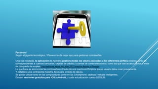 Password
Según el gigante tecnológico, 1Pasword es la mejor app para gestionar contraseñas.
Una vez instalada, la aplicación de AgileBits gestiona todas las claves asociadas a los diferentes perfiles creados, tanto los
correspondientes a cuentas bancarias, tarjetas de crédito y cuentas de correo electrónico, como los que dan acceso a foros o webs
de búsqueda de empleo Las mejores apps del año 2015 según Apple y Google
Lo que hace es sincronizar las contraseñas a través de una cuenta en Dropbox que el usuario debe crear previamente.
Y establece una contraseña maestra, llave para el resto de claves.
Se puede utilizar tanto en las computadoras como en los Smartphone, tabletas y relojes inteligentes.
Existen versiones gratuitas para iOS y Android, y cada actualización cuesta US$9,99.
 
