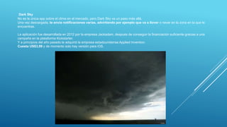 Dark Sky
No es la única app sobre el clima en el mercado, pero Dark Sky va un paso más allá.
Una vez descargada, te envía notificaciones varias, advirtiendo por ejemplo que va a llover o nevar en la zona en la que te
encuentras.
La aplicación fue desarrollada en 2012 por la empresa Jackadam, después de conseguir la financiación suficiente gracias a una
campaña en la plataforma Kickstarter.
Y a principios del año pasado la adquirió la empresa estadounidense Applied Invention.
Cuesta US$3,99 y de momento solo hay versión para iOS.
 