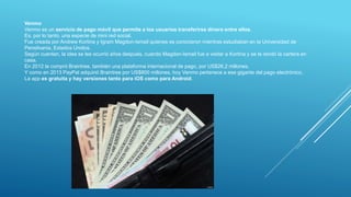 Venmo
Venmo es un servicio de pago móvil que permite a los usuarios transferirse dinero entre ellos.
Es, por lo tanto, una especie de mini red social.
Fue creada por Andrew Kortina y Igram Magdon-Ismail quienes se conocieron mientras estudiaban en la Universidad de
Pensilvania, Estados Unidos.
Según cuentan, la idea se les ocurrió años después, cuando Magdon-Ismail fue a visitar a Kortina y se le olvidó la cartera en
casa.
En 2012 la compró Braintree, también una plataforma internacional de pago, por US$26,2 millones.
Y como en 2013 PayPal adquirió Braintree por US$800 millones, hoy Venmo pertenece a ese gigante del pago electrónico.
La app es gratuita y hay versiones tanto para iOS como para Android.
 